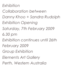 Exhibition
Collaboration between
Danny Khoo + Sandra Rudolph
Exhibition Opening
Saturday, 7th February 2009
6.30 pm
Exhibition continues until 26th February 2009
Group Exhibition
Elements Art Gallery
Perth, Western Australia
www.elementsartgallery.com.au