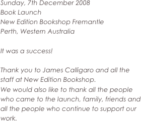 Sunday, 7th December 2008 
Book Launch 
New Edition Bookshop Fremantle
Perth, Western Australia

It was a success!

Thank you to James Calligaro and all the staff at New Edition Bookshop.
We would also like to thank all the people who came to the launch, family, friends and all the people who continue to support our work.
