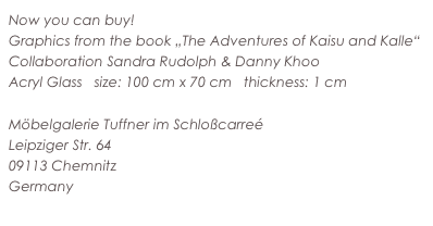 Now you can buy!
Graphics from the book „The Adventures of Kaisu and Kalle“
Collaboration Sandra Rudolph & Danny Khoo
Acryl Glass   size: 100 cm x 70 cm   thickness: 1 cm

Möbelgalerie Tuffner im Schloßcarreé
Leipziger Str. 64
09113 Chemnitz
Germany
www.tuffner.de